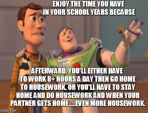 X, X Everywhere Meme | ENJOY THE TIME YOU HAVE IN YOUR SCHOOL YEARS BECAUSE AFTERWARD, YOU'LL EITHER HAVE TO WORK 8+ HOURS A DAY THEN GO HOME TO HOUSEWORK, OR YOU' | image tagged in memes,x x everywhere | made w/ Imgflip meme maker