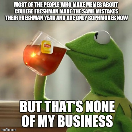 But That's None Of My Business Meme | MOST OF THE PEOPLE WHO MAKE MEMES ABOUT COLLEGE FRESHMAN MADE THE SAME MISTAKES THEIR FRESHMAN YEAR AND ARE ONLY SOPHMORES NOW BUT THAT'S NO | image tagged in memes,but thats none of my business,kermit the frog | made w/ Imgflip meme maker