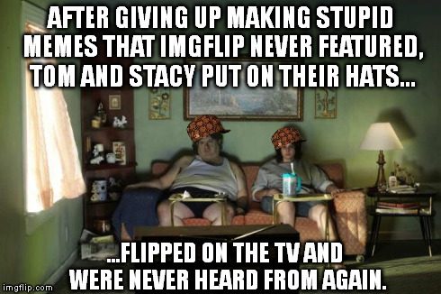 AFTER GIVING UP MAKING STUPID MEMES THAT IMGFLIP NEVER FEATURED, TOM AND STACY PUT ON THEIR HATS... ...FLIPPED ON THE TV AND WERE NEVER HEAR | image tagged in getup,scumbag | made w/ Imgflip meme maker