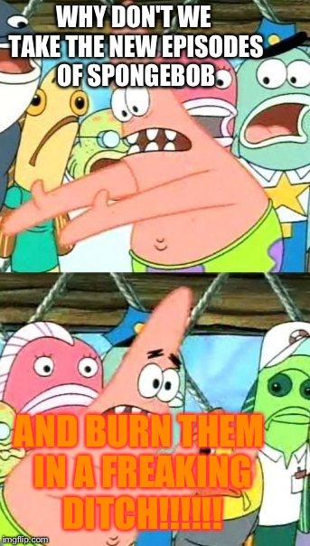 Put It Somewhere Else Patrick | WHY DON'T WE TAKE THE NEW EPISODES OF SPONGEBOB AND BURN THEM IN A FREAKING DITCH!!!!!! | image tagged in memes,put it somewhere else patrick | made w/ Imgflip meme maker
