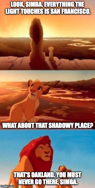 Lion King | LOOK, SIMBA. EVERYTHING THE LIGHT TOUCHES IS SAN FRANCISCO. WHAT ABOUT THAT SHADOWY PLACE? THAT'S OAKLAND. YOU MUST NEVER GO THERE, SIMBA. | image tagged in lion king | made w/ Imgflip meme maker
