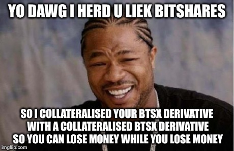 Yo Dawg Heard You Meme | YO DAWG I HERD U LIEK BITSHARES SO I COLLATERALISED YOUR BTSX DERIVATIVE WITH A COLLATERALISED BTSX DERIVATIVE SO YOU CAN LOSE MONEY WHILE Y | image tagged in memes,yo dawg heard you | made w/ Imgflip meme maker
