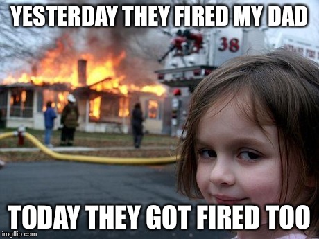 Disaster Girl | YESTERDAY THEY FIRED MY DAD TODAY THEY GOT FIRED TOO | image tagged in memes,disaster girl | made w/ Imgflip meme maker