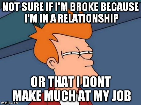 Futurama Fry | NOT SURE IF I'M BROKE BECAUSE I'M IN A RELATIONSHIP OR THAT I DONT MAKE MUCH AT MY JOB | image tagged in memes,futurama fry | made w/ Imgflip meme maker