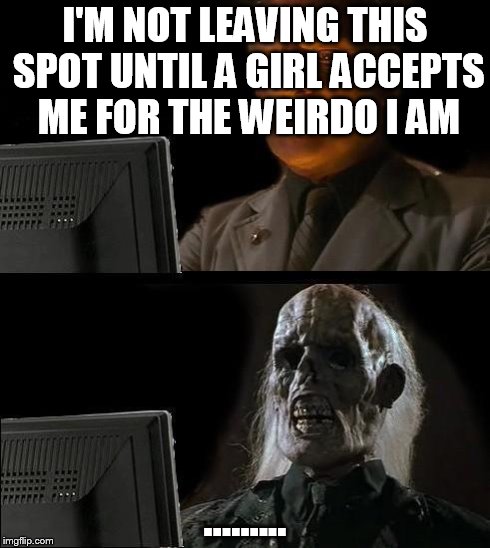 I'll Just Wait Here Meme | I'M NOT LEAVING THIS SPOT UNTIL A GIRL ACCEPTS ME FOR THE WEIRDO I AM ......... | image tagged in memes,ill just wait here | made w/ Imgflip meme maker