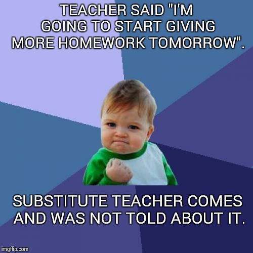 Success Kid | TEACHER SAID "I'M GOING TO START GIVING MORE HOMEWORK TOMORROW". SUBSTITUTE TEACHER COMES AND WAS NOT TOLD ABOUT IT. | image tagged in memes,success kid | made w/ Imgflip meme maker