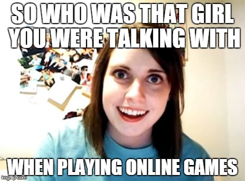 Overly Attached Girlfriend Meme | SO WHO WAS THAT GIRL YOU WERE TALKING WITH WHEN PLAYING ONLINE GAMES | image tagged in memes,overly attached girlfriend | made w/ Imgflip meme maker