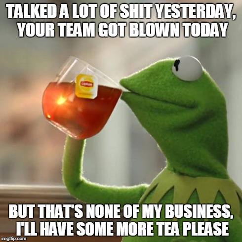 But That's None Of My Business Meme | TALKED A LOT OF SHIT YESTERDAY, YOUR TEAM GOT BLOWN TODAY BUT THAT'S NONE OF MY BUSINESS, I'LL HAVE SOME MORE TEA PLEASE | image tagged in memes,but thats none of my business,kermit the frog | made w/ Imgflip meme maker