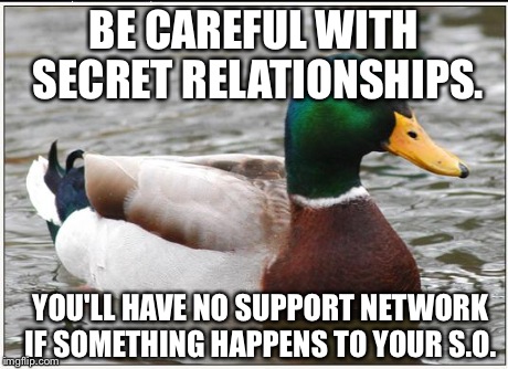 Actual Advice Mallard Meme | BE CAREFUL WITH SECRET RELATIONSHIPS. YOU'LL HAVE NO SUPPORT NETWORK IF SOMETHING HAPPENS TO YOUR S.O. | image tagged in memes,actual advice mallard | made w/ Imgflip meme maker