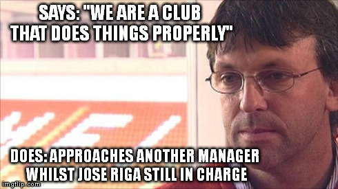 SAYS: "WE ARE A CLUB THAT DOES THINGS PROPERLY" DOES: APPROACHES ANOTHER MANAGER WHILST JOSE RIGA STILL IN CHARGE | made w/ Imgflip meme maker