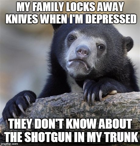 Confession Bear Meme | MY FAMILY LOCKS AWAY KNIVES WHEN I'M DEPRESSED THEY DON'T KNOW ABOUT THE SHOTGUN IN MY TRUNK | image tagged in memes,confession bear | made w/ Imgflip meme maker