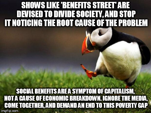 Unpopular Opinion Puffin Meme | SHOWS LIKE 'BENEFITS STREET' ARE DEVISED TO DIVIDE SOCIETY, AND STOP IT NOTICING THE ROOT CAUSE OF THE PROBLEM SOCIAL BENEFITS ARE A SYMPTOM | image tagged in memes,unpopular opinion puffin | made w/ Imgflip meme maker