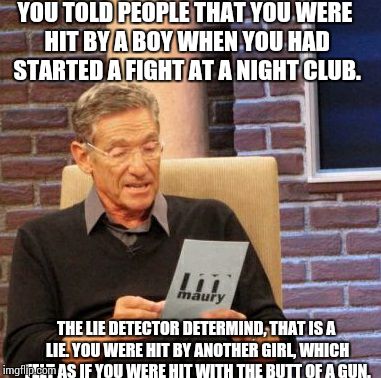 Maury Lie Detector Meme | YOU TOLD PEOPLE THAT YOU WERE HIT BY A BOY WHEN YOU HAD STARTED A FIGHT AT A NIGHT CLUB. THE LIE DETECTOR DETERMIND, THAT IS A LIE. YOU WERE | image tagged in memes,maury lie detector | made w/ Imgflip meme maker