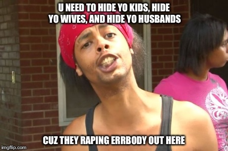 U NEED TO HIDE YO KIDS, HIDE YO WIVES, AND HIDE YO HUSBANDS CUZ THEY RAPING ERRBODY OUT HERE | made w/ Imgflip meme maker