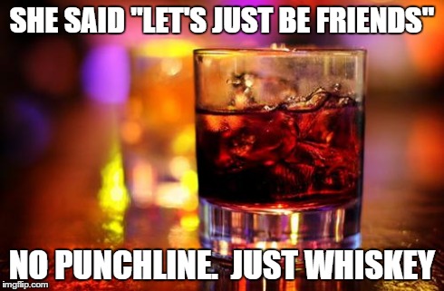 Whiskey & Cola | SHE SAID "LET'S JUST BE FRIENDS" NO PUNCHLINE.  JUST WHISKEY | image tagged in whiskey  cola | made w/ Imgflip meme maker