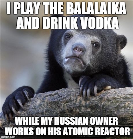 Confession Bear Meme | I PLAY THE BALALAIKA AND DRINK VODKA WHILE MY RUSSIAN OWNER WORKS ON HIS ATOMIC REACTOR | image tagged in memes,confession bear | made w/ Imgflip meme maker