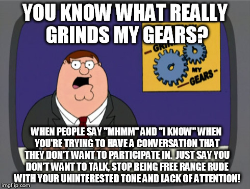 Peter Griffin News | YOU KNOW WHAT REALLY GRINDS MY GEARS? WHEN PEOPLE SAY "MHMM" AND "I KNOW" WHEN YOU'RE TRYING TO HAVE A CONVERSATION THAT THEY DON'T WANT TO  | image tagged in memes,peter griffin news | made w/ Imgflip meme maker