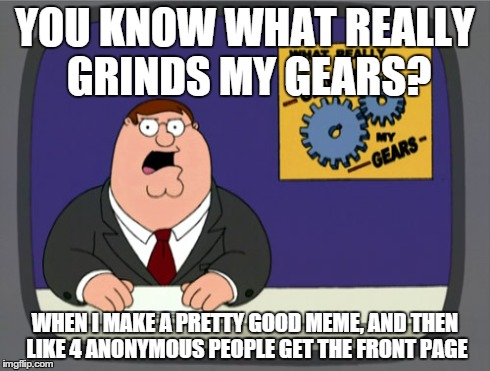 Peter Griffin News | YOU KNOW WHAT REALLY GRINDS MY GEARS? WHEN I MAKE A PRETTY GOOD MEME, AND THEN LIKE 4 ANONYMOUS PEOPLE GET THE FRONT PAGE | image tagged in memes,peter griffin news | made w/ Imgflip meme maker