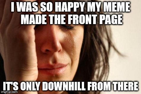 First World Problems Meme | I WAS SO HAPPY MY MEME MADE THE FRONT PAGE IT'S ONLY DOWNHILL FROM THERE | image tagged in memes,first world problems | made w/ Imgflip meme maker