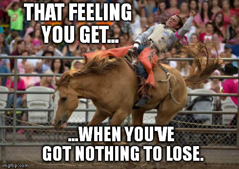THAT FEELING YOU GET... ...WHEN YOU'VE GOT NOTHING TO LOSE. | image tagged in yeeha | made w/ Imgflip meme maker
