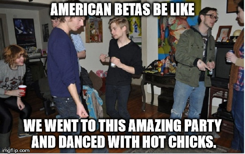 AMERICAN BETAS BE LIKE WE WENT TO THIS AMAZING PARTY AND DANCED WITH HOT CHICKS. | made w/ Imgflip meme maker