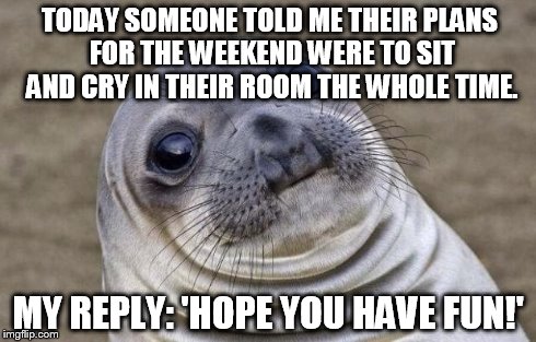 I had no idea how to reply, so this just kind of slipped out. | TODAY SOMEONE TOLD ME THEIR PLANS FOR THE WEEKEND WERE TO SIT AND CRY IN THEIR ROOM THE WHOLE TIME. MY REPLY: 'HOPE YOU HAVE FUN!' | image tagged in memes,awkward moment sealion | made w/ Imgflip meme maker