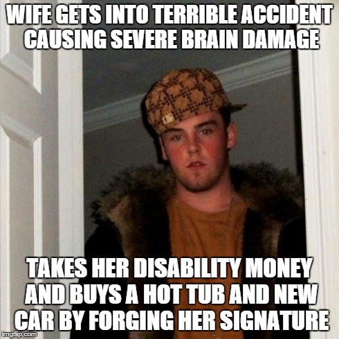 Scumbag Steve Meme | WIFE GETS INTO TERRIBLE ACCIDENT CAUSING SEVERE BRAIN DAMAGE TAKES HER DISABILITY MONEY AND BUYS A HOT TUB AND NEW CAR BY FORGING HER SIGNAT | image tagged in memes,scumbag steve,AdviceAnimals | made w/ Imgflip meme maker