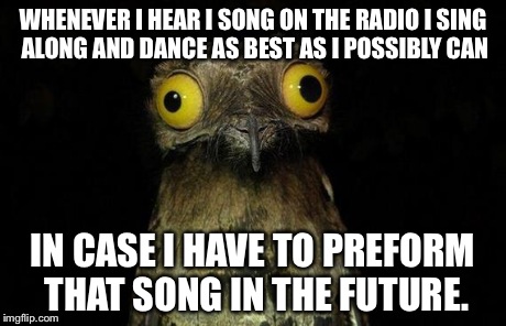 Weird Stuff I Do Potoo Meme | WHENEVER I HEAR I SONG ON THE RADIO I SING ALONG AND DANCE AS BEST AS I POSSIBLY CAN IN CASE I HAVE TO PREFORM THAT SONG IN THE FUTURE. | image tagged in memes,weird stuff i do potoo | made w/ Imgflip meme maker