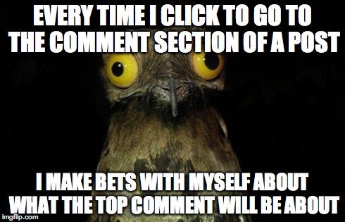 Weird Stuff I Do Potoo Meme | EVERY TIME I CLICK TO GO TO THE COMMENT SECTION OF A POST I MAKE BETS WITH MYSELF ABOUT WHAT THE TOP COMMENT WILL BE ABOUT | image tagged in memes,weird stuff i do potoo,AdviceAnimals | made w/ Imgflip meme maker