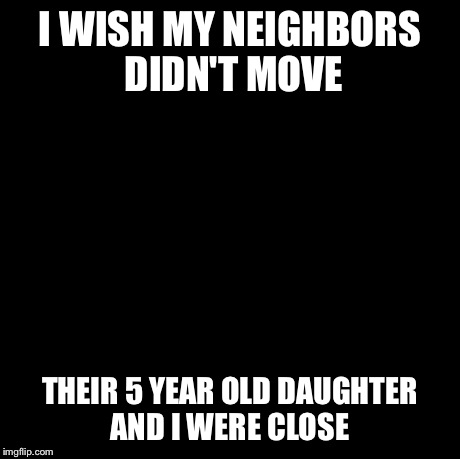 Pedobear Meme | I WISH MY NEIGHBORS DIDN'T MOVE THEIR 5 YEAR OLD DAUGHTER AND I WERE CLOSE | image tagged in memes,pedobear | made w/ Imgflip meme maker