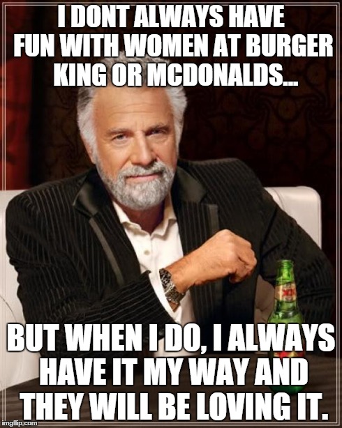 The Most Interesting Man In The World | I DONT ALWAYS HAVE FUN WITH WOMEN AT BURGER  KING OR MCDONALDS... BUT WHEN I DO, I ALWAYS HAVE IT MY WAY AND THEY WILL BE LOVING IT. | image tagged in memes,the most interesting man in the world | made w/ Imgflip meme maker