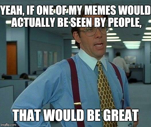 That Would Be Great Meme | YEAH, IF ONE OF MY MEMES WOULD ACTUALLY BE SEEN BY PEOPLE, THAT WOULD BE GREAT | image tagged in memes,that would be great | made w/ Imgflip meme maker