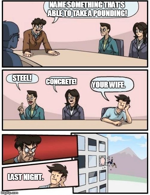 Boardroom Meeting Suggestion | NAME SOMETHING THAT'S ABLE TO TAKE A POUNDING! LAST NIGHT. STEEL! CONCRETE! YOUR WIFE. | image tagged in memes,boardroom meeting suggestion | made w/ Imgflip meme maker