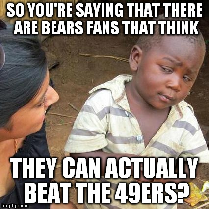 Third World Skeptical Kid | SO YOU'RE SAYING THAT THERE ARE BEARS FANS THAT THINK THEY CAN ACTUALLY BEAT THE 49ERS? | image tagged in memes,third world skeptical kid | made w/ Imgflip meme maker