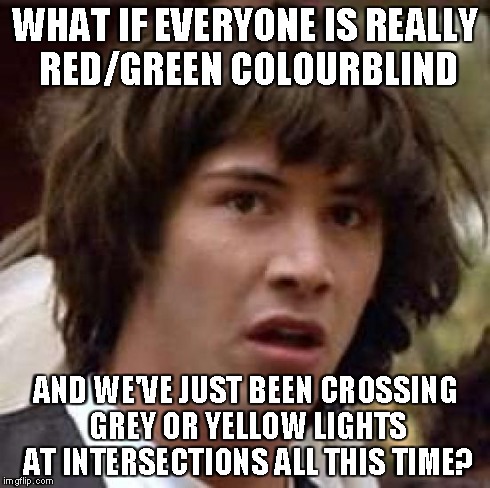 Conspiracy Keanu Meme | WHAT IF EVERYONE IS REALLY RED/GREEN COLOURBLIND AND WE'VE JUST BEEN CROSSING GREY OR YELLOW LIGHTS AT INTERSECTIONS ALL THIS TIME? | image tagged in memes,conspiracy keanu | made w/ Imgflip meme maker