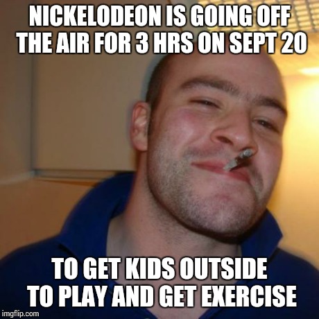 Good Guy Greg Meme | NICKELODEON IS GOING OFF THE AIR FOR 3 HRS ON SEPT 20 TO GET KIDS OUTSIDE TO PLAY AND GET EXERCISE | image tagged in memes,good guy greg,AdviceAnimals | made w/ Imgflip meme maker