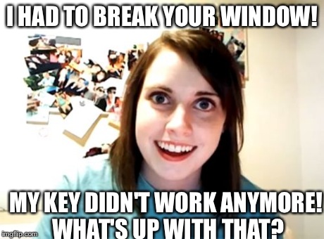 Hint... Missed. | I HAD TO BREAK YOUR WINDOW! MY KEY DIDN'T WORK ANYMORE! WHAT'S UP WITH THAT? | image tagged in memes,overly attached girlfriend,funny,evil,creepy | made w/ Imgflip meme maker