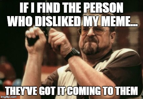 Just kidding - sort of... | IF I FIND THE PERSON WHO DISLIKED MY MEME... THEY'VE GOT IT COMING TO THEM | image tagged in memes,am i the only one around here | made w/ Imgflip meme maker