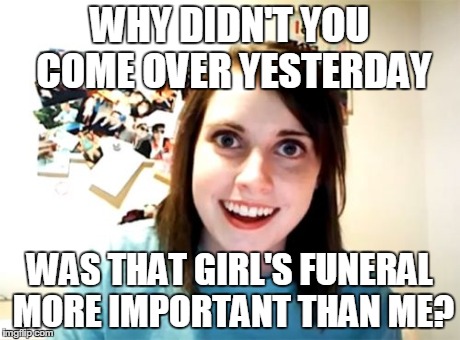 Overly Attached Girlfriend | WHY DIDN'T YOU COME OVER YESTERDAY WAS THAT GIRL'S FUNERAL MORE IMPORTANT THAN ME? | image tagged in memes,overly attached girlfriend | made w/ Imgflip meme maker