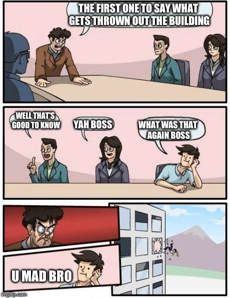 Boardroom Meeting Suggestion | THE FIRST ONE TO SAY WHAT GETS THROWN OUT THE BUILDING WELL THAT'S GOOD TO KNOW WHAT WAS THAT AGAIN BOSS YAH BOSS U MAD BRO | image tagged in memes,boardroom meeting suggestion | made w/ Imgflip meme maker