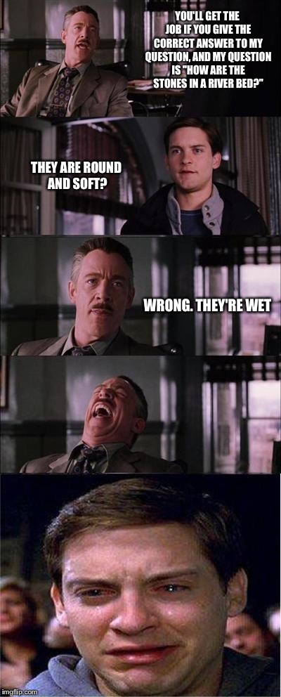 Peter Parker Cry | YOU'LL GET THE JOB IF YOU GIVE THE CORRECT ANSWER TO MY QUESTION, AND MY QUESTION IS "HOW ARE THE STONES IN A RIVER BED?" THEY ARE ROUND AND | image tagged in memes,peter parker cry | made w/ Imgflip meme maker