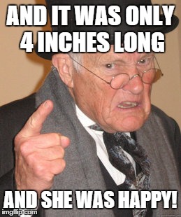 Back In My Day Meme | AND IT WAS ONLY 4 INCHES LONG AND SHE WAS HAPPY! | image tagged in memes,back in my day | made w/ Imgflip meme maker