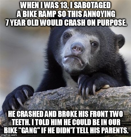 Confession Bear | WHEN I WAS 13, I SABOTAGED A BIKE RAMP SO THIS ANNOYING 7 YEAR OLD WOULD CRASH ON PURPOSE. HE CRASHED AND BROKE HIS FRONT TWO TEETH. I TOLD  | image tagged in memes,confession bear,AdviceAnimals | made w/ Imgflip meme maker