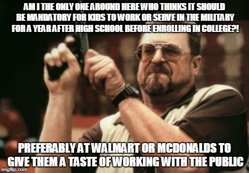 Am I The Only One Around Here Meme | AM I THE ONLY ONE AROUND HERE WHO THINKS IT SHOULD BE MANDATORY FOR KIDS TO WORK OR SERVE IN THE MILITARY FOR A YEAR AFTER HIGH SCHOOL BEFOR | image tagged in memes,am i the only one around here | made w/ Imgflip meme maker