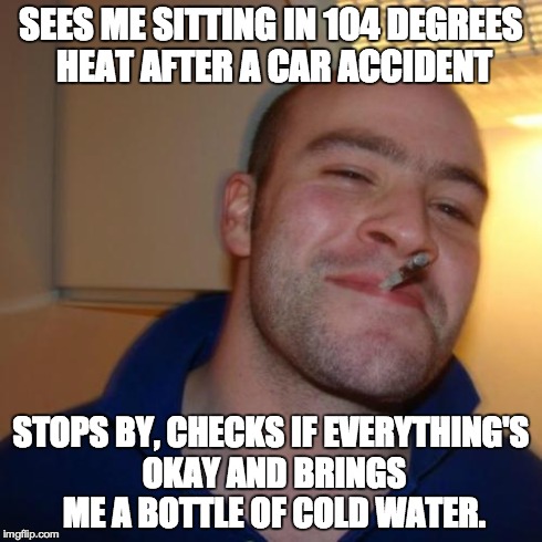 GGG | SEES ME SITTING IN 104 DEGREES HEAT AFTER A CAR ACCIDENT STOPS BY, CHECKS IF EVERYTHING'S OKAY AND BRINGS ME A BOTTLE OF COLD WATER. | image tagged in ggg | made w/ Imgflip meme maker