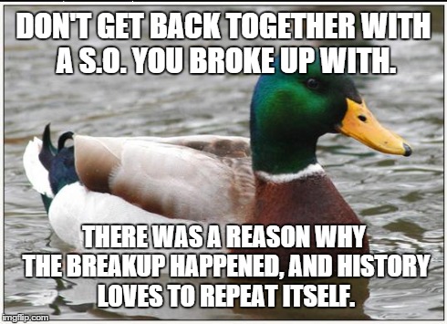 Actual Advice Mallard | DON'T GET BACK TOGETHER WITH A S.O. YOU BROKE UP WITH. THERE WAS A REASON WHY THE BREAKUP HAPPENED, AND HISTORY LOVES TO REPEAT ITSELF. | image tagged in memes,actual advice mallard,AdviceAnimals | made w/ Imgflip meme maker