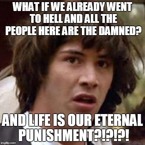 Conspiracy Keanu Meme | WHAT IF WE ALREADY WENT TO HELL AND ALL THE PEOPLE HERE ARE THE DAMNED? AND LIFE IS OUR ETERNAL PUNISHMENT?!?!?! | image tagged in memes,conspiracy keanu | made w/ Imgflip meme maker