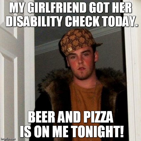 Scumbag Steve Meme | MY GIRLFRIEND GOT HER DISABILITY CHECK TODAY. BEER AND PIZZA IS ON ME TONIGHT! | image tagged in memes,scumbag steve | made w/ Imgflip meme maker