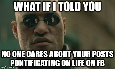 Matrix Morpheus | WHAT IF I TOLD YOU NO ONE CARES ABOUT YOUR POSTS PONTIFICATING ON LIFE ON FB | image tagged in memes,matrix morpheus | made w/ Imgflip meme maker