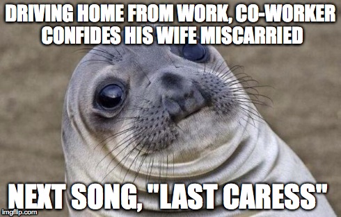 Awkward Moment Sealion Meme | DRIVING HOME FROM WORK, CO-WORKER CONFIDES HIS WIFE MISCARRIED NEXT SONG, "LAST CARESS" | image tagged in memes,awkward moment sealion,AdviceAnimals | made w/ Imgflip meme maker